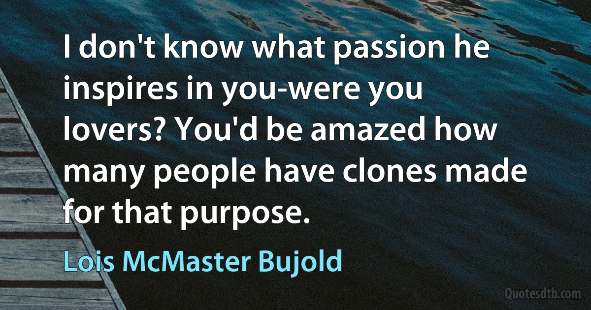 I don't know what passion he inspires in you-were you lovers? You'd be amazed how many people have clones made for that purpose. (Lois McMaster Bujold)