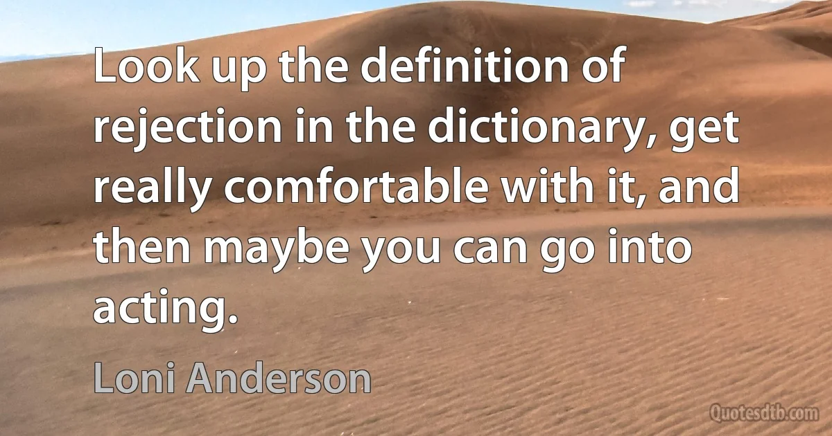 Look up the definition of rejection in the dictionary, get really comfortable with it, and then maybe you can go into acting. (Loni Anderson)