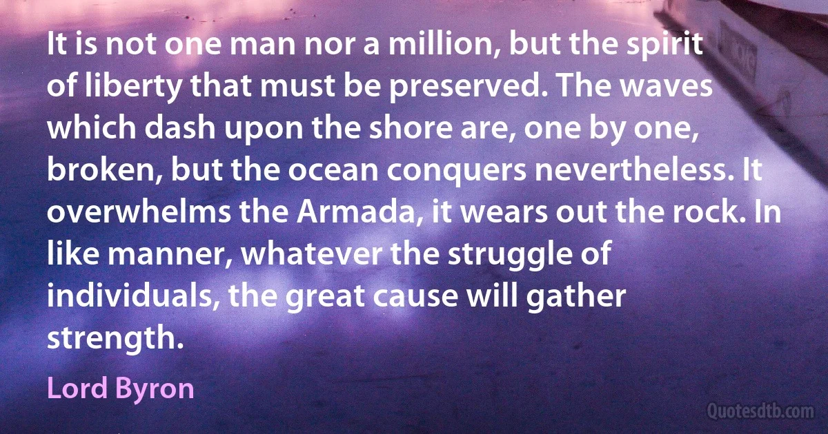 It is not one man nor a million, but the spirit of liberty that must be preserved. The waves which dash upon the shore are, one by one, broken, but the ocean conquers nevertheless. It overwhelms the Armada, it wears out the rock. In like manner, whatever the struggle of individuals, the great cause will gather strength. (Lord Byron)