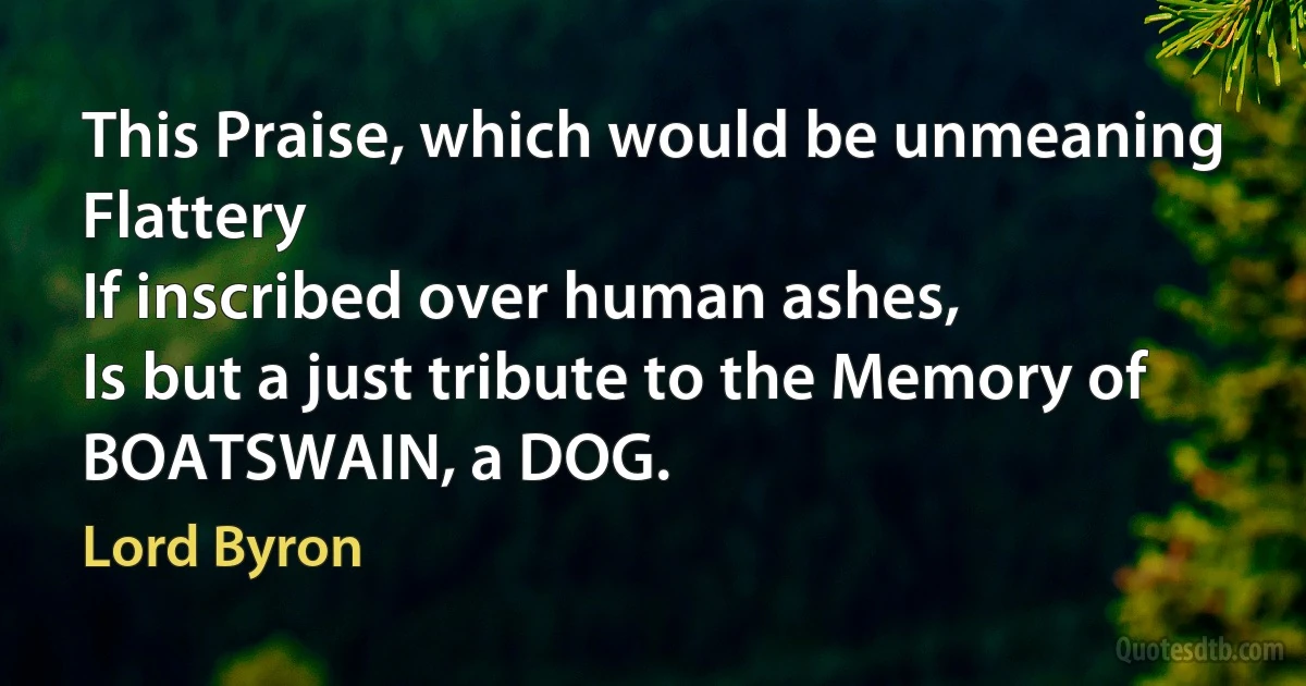 This Praise, which would be unmeaning Flattery
If inscribed over human ashes,
Is but a just tribute to the Memory of
BOATSWAIN, a DOG. (Lord Byron)