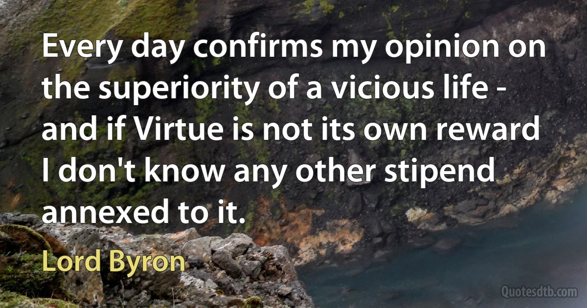 Every day confirms my opinion on the superiority of a vicious life - and if Virtue is not its own reward I don't know any other stipend annexed to it. (Lord Byron)