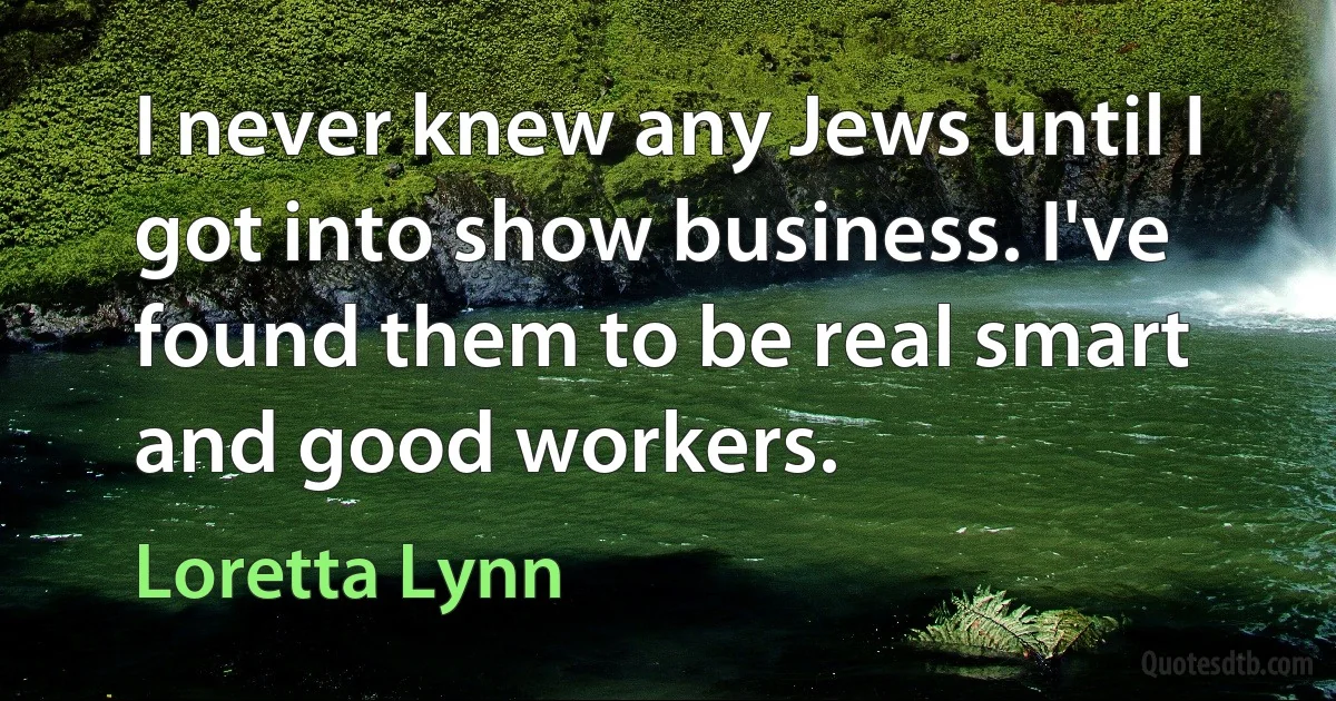 I never knew any Jews until I got into show business. I've found them to be real smart and good workers. (Loretta Lynn)