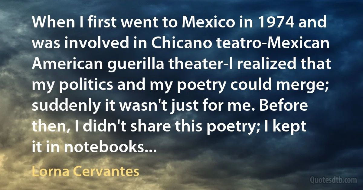 When I first went to Mexico in 1974 and was involved in Chicano teatro-Mexican American guerilla theater-I realized that my politics and my poetry could merge; suddenly it wasn't just for me. Before then, I didn't share this poetry; I kept it in notebooks... (Lorna Cervantes)