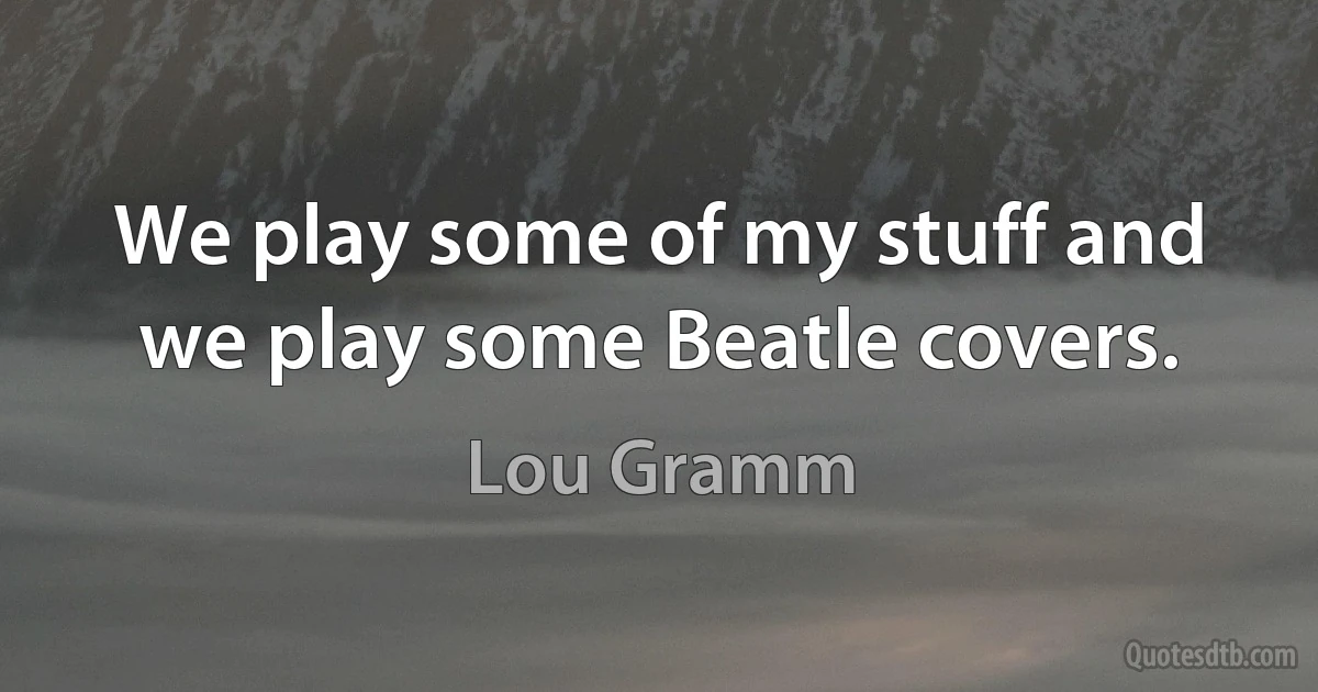 We play some of my stuff and we play some Beatle covers. (Lou Gramm)