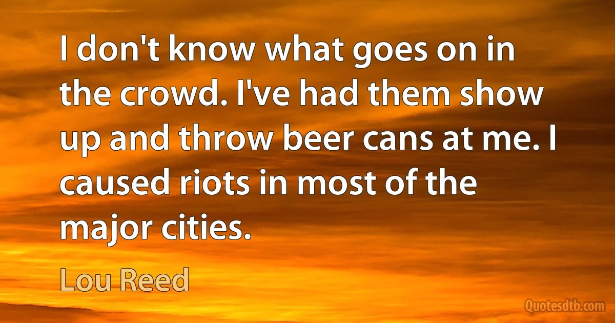 I don't know what goes on in the crowd. I've had them show up and throw beer cans at me. I caused riots in most of the major cities. (Lou Reed)