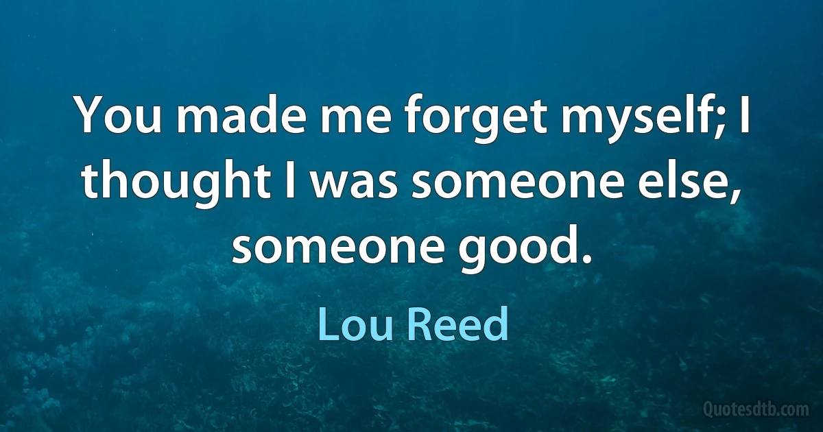 You made me forget myself; I thought I was someone else, someone good. (Lou Reed)