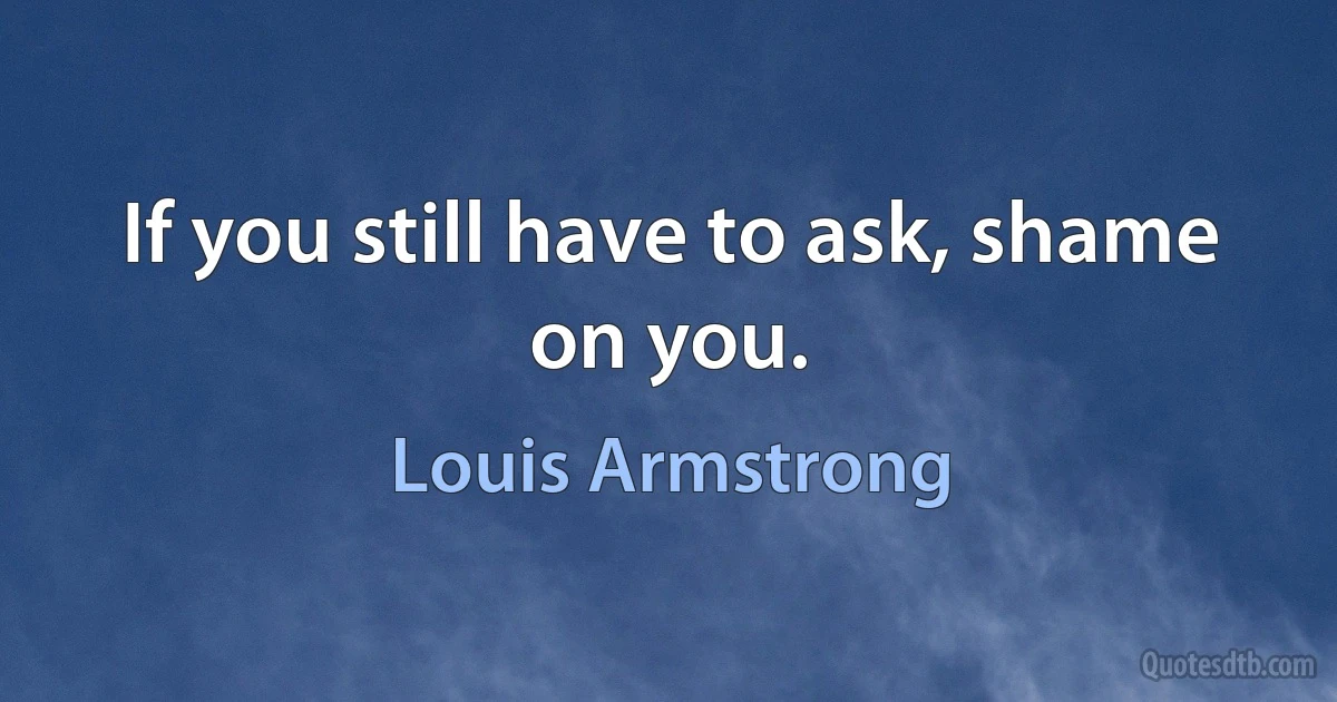 If you still have to ask, shame on you. (Louis Armstrong)