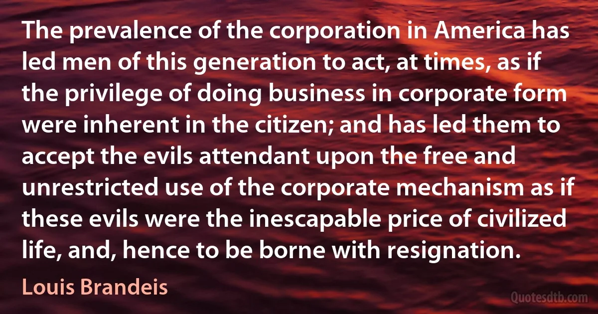 The prevalence of the corporation in America has led men of this generation to act, at times, as if the privilege of doing business in corporate form were inherent in the citizen; and has led them to accept the evils attendant upon the free and unrestricted use of the corporate mechanism as if these evils were the inescapable price of civilized life, and, hence to be borne with resignation. (Louis Brandeis)