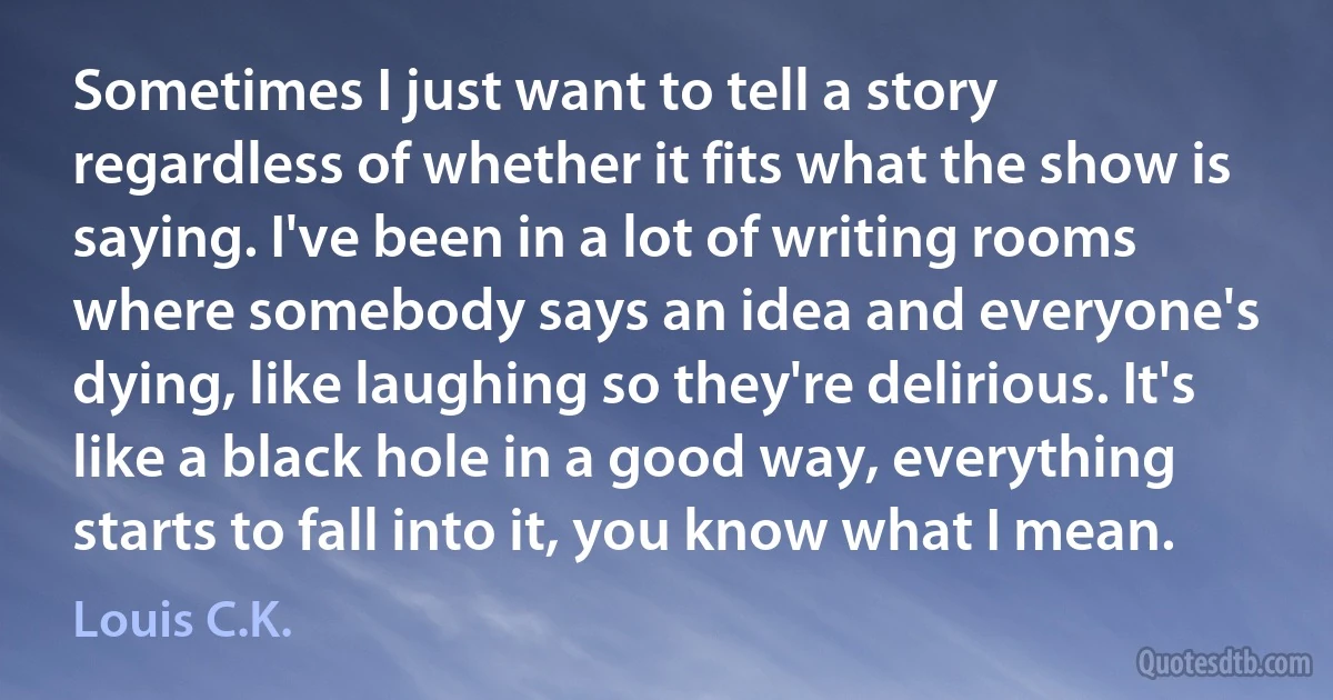 Sometimes I just want to tell a story regardless of whether it fits what the show is saying. I've been in a lot of writing rooms where somebody says an idea and everyone's dying, like laughing so they're delirious. It's like a black hole in a good way, everything starts to fall into it, you know what I mean. (Louis C.K.)