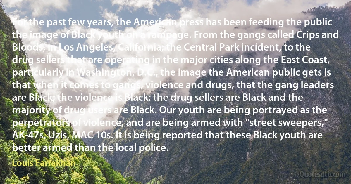 For the past few years, the American press has been feeding the public the image of Black youth on a rampage. From the gangs called Crips and Bloods, in Los Angeles, California; the Central Park incident, to the drug sellers that are operating in the major cities along the East Coast, particularly in Washington, D.C., the image the American public gets is that when it comes to gangs, violence and drugs, that the gang leaders are Black; the violence is Black; the drug sellers are Black and the majority of drug users are Black. Our youth are being portrayed as the perpetrators of violence, and are being armed with "street sweepers," AK-47s, Uzis, MAC 10s. It is being reported that these Black youth are better armed than the local police. (Louis Farrakhan)