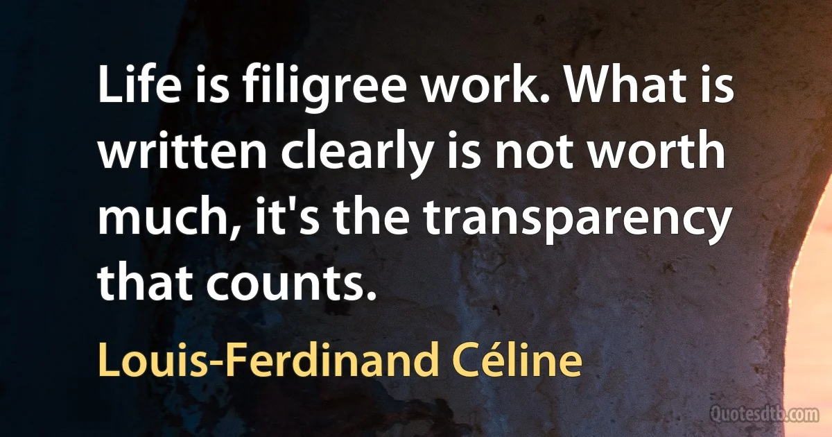 Life is filigree work. What is written clearly is not worth much, it's the transparency that counts. (Louis-Ferdinand Céline)