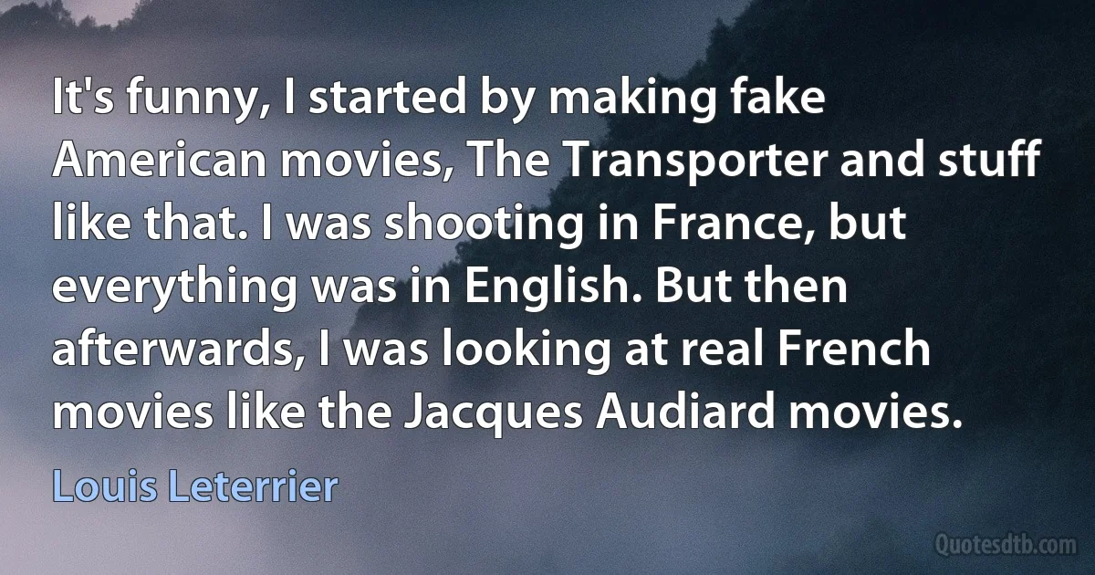 It's funny, I started by making fake American movies, The Transporter and stuff like that. I was shooting in France, but everything was in English. But then afterwards, I was looking at real French movies like the Jacques Audiard movies. (Louis Leterrier)