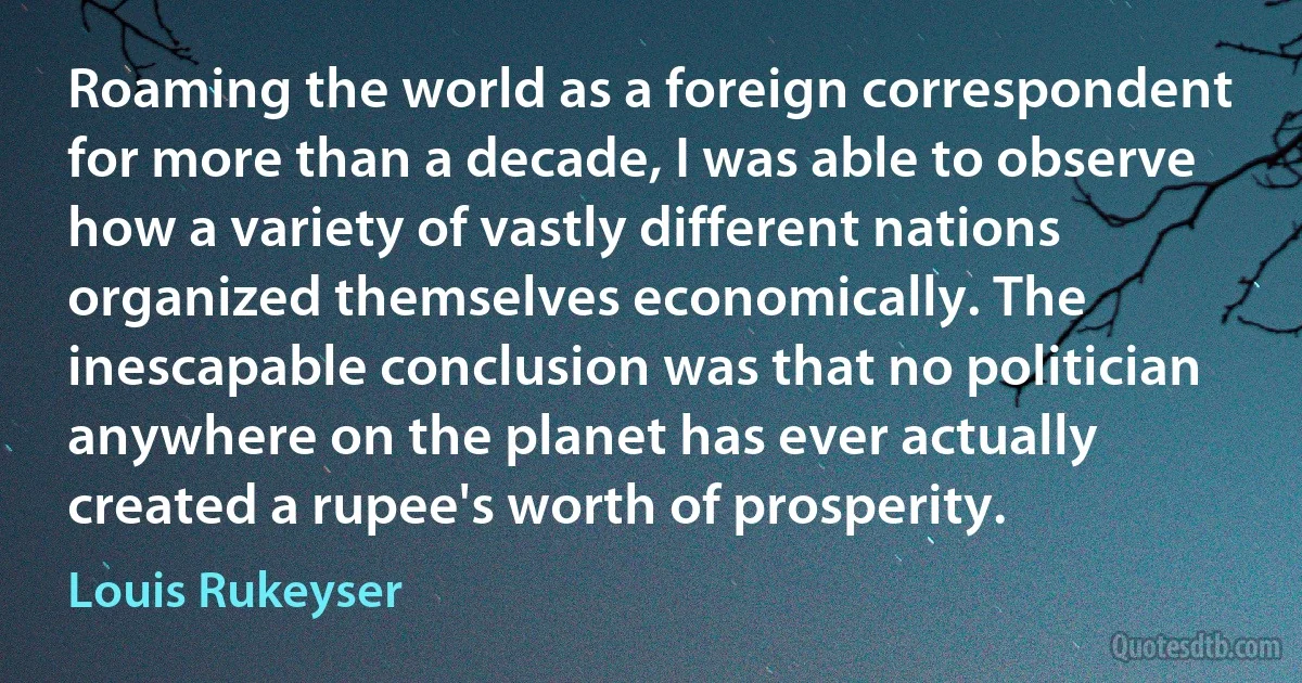 Roaming the world as a foreign correspondent for more than a decade, I was able to observe how a variety of vastly different nations organized themselves economically. The inescapable conclusion was that no politician anywhere on the planet has ever actually created a rupee's worth of prosperity. (Louis Rukeyser)