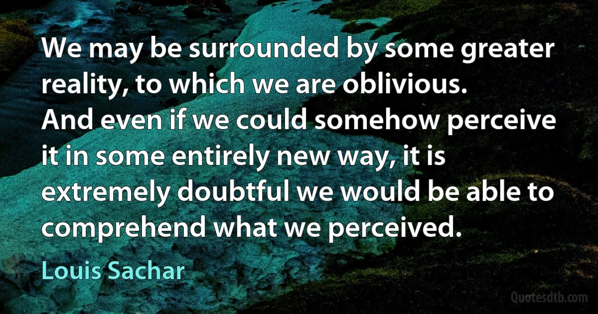 We may be surrounded by some greater reality, to which we are oblivious. And even if we could somehow perceive it in some entirely new way, it is extremely doubtful we would be able to comprehend what we perceived. (Louis Sachar)