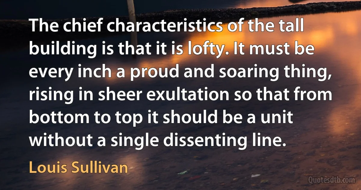 The chief characteristics of the tall building is that it is lofty. It must be every inch a proud and soaring thing, rising in sheer exultation so that from bottom to top it should be a unit without a single dissenting line. (Louis Sullivan)