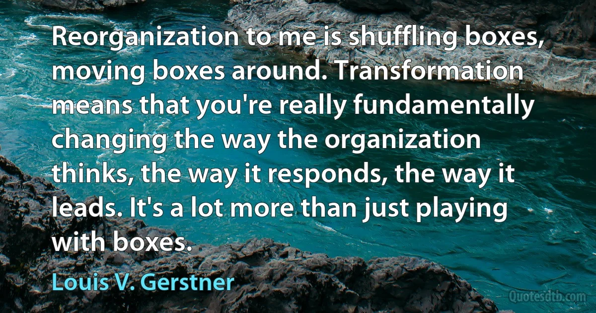 Reorganization to me is shuffling boxes, moving boxes around. Transformation means that you're really fundamentally changing the way the organization thinks, the way it responds, the way it leads. It's a lot more than just playing with boxes. (Louis V. Gerstner)