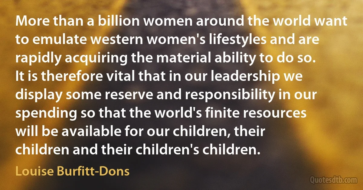 More than a billion women around the world want to emulate western women's lifestyles and are rapidly acquiring the material ability to do so. It is therefore vital that in our leadership we display some reserve and responsibility in our spending so that the world's finite resources will be available for our children, their children and their children's children. (Louise Burfitt-Dons)