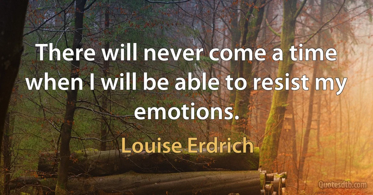 There will never come a time when I will be able to resist my emotions. (Louise Erdrich)