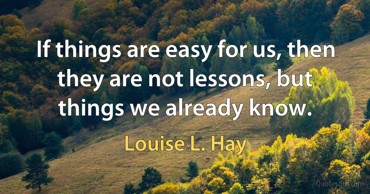 If things are easy for us, then they are not lessons, but things we already know. (Louise L. Hay)