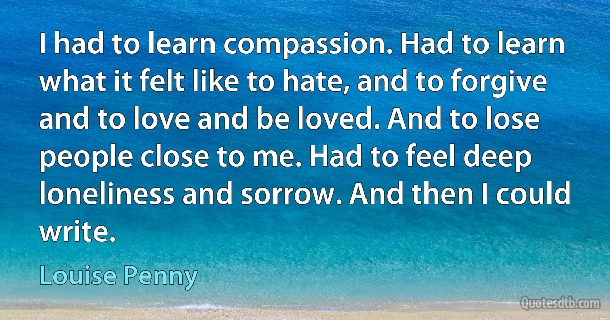 I had to learn compassion. Had to learn what it felt like to hate, and to forgive and to love and be loved. And to lose people close to me. Had to feel deep loneliness and sorrow. And then I could write. (Louise Penny)