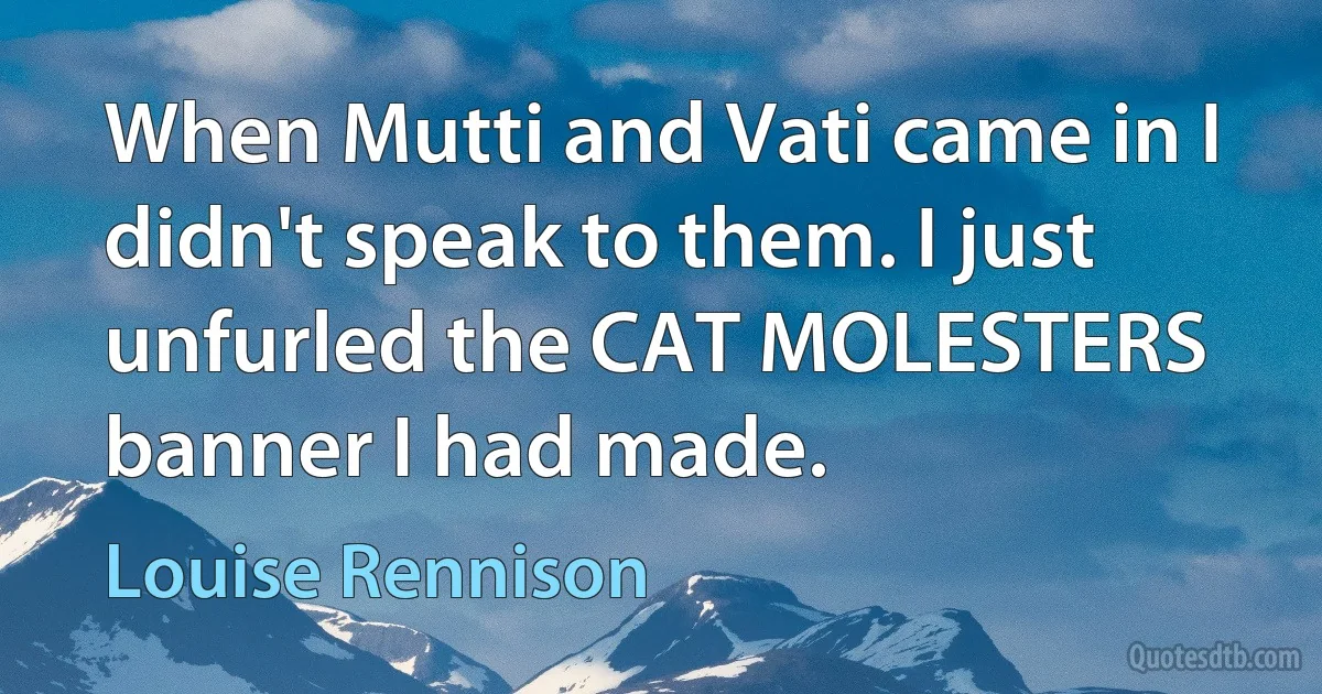 When Mutti and Vati came in I didn't speak to them. I just unfurled the CAT MOLESTERS banner I had made. (Louise Rennison)