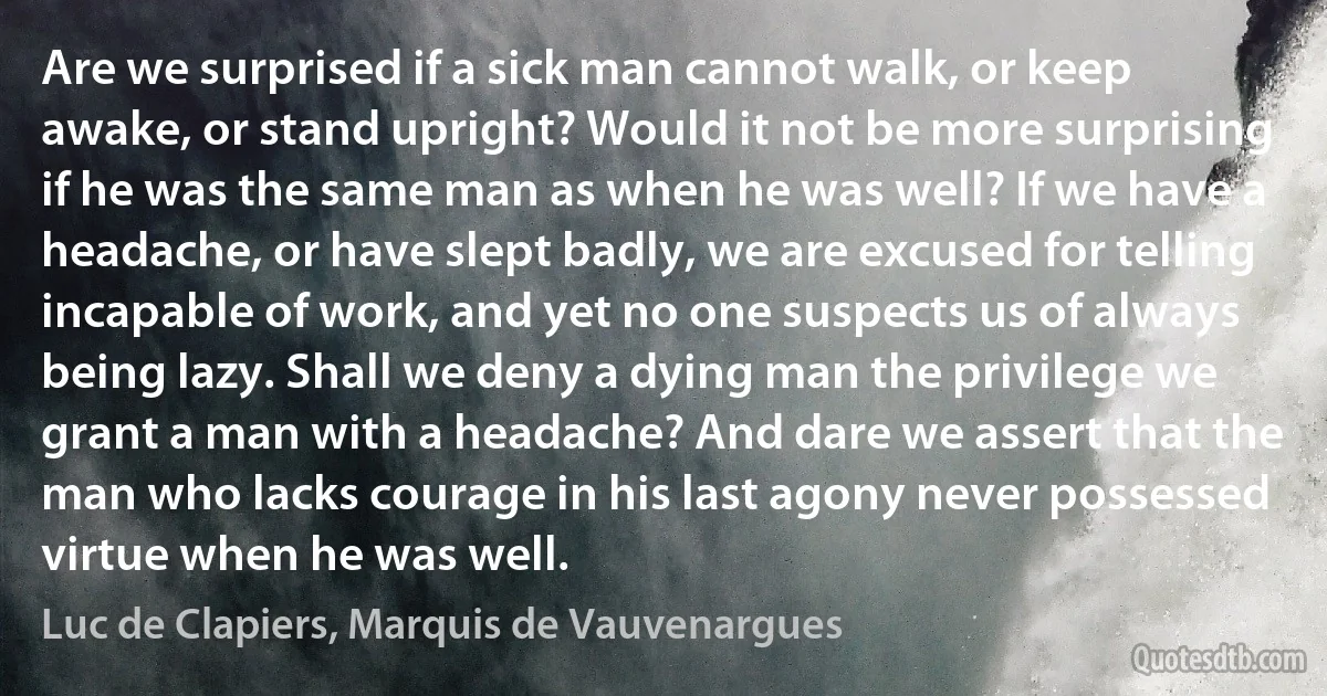 Are we surprised if a sick man cannot walk, or keep awake, or stand upright? Would it not be more surprising if he was the same man as when he was well? If we have a headache, or have slept badly, we are excused for telling incapable of work, and yet no one suspects us of always being lazy. Shall we deny a dying man the privilege we grant a man with a headache? And dare we assert that the man who lacks courage in his last agony never possessed virtue when he was well. (Luc de Clapiers, Marquis de Vauvenargues)