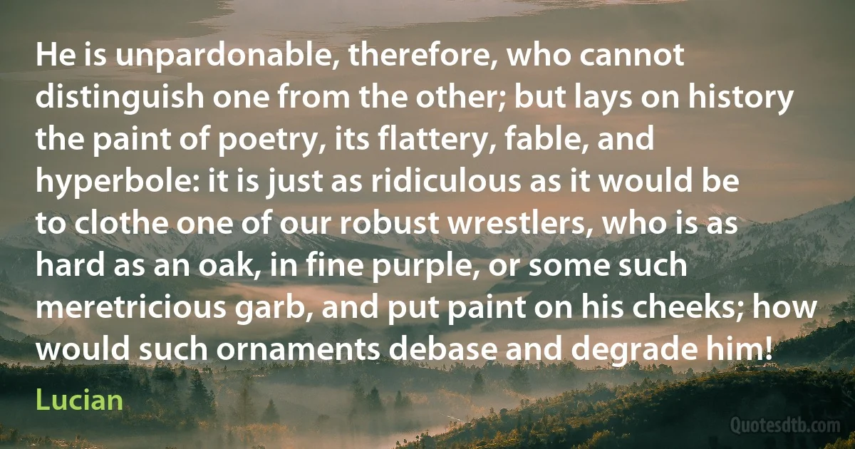 He is unpardonable, therefore, who cannot distinguish one from the other; but lays on history the paint of poetry, its flattery, fable, and hyperbole: it is just as ridiculous as it would be to clothe one of our robust wrestlers, who is as hard as an oak, in fine purple, or some such meretricious garb, and put paint on his cheeks; how would such ornaments debase and degrade him! (Lucian)