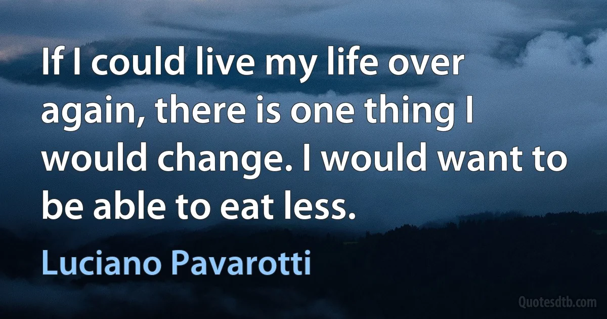 If I could live my life over again, there is one thing I would change. I would want to be able to eat less. (Luciano Pavarotti)