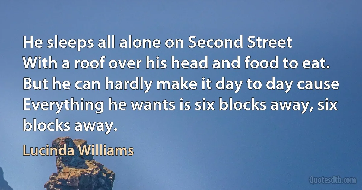 He sleeps all alone on Second Street
With a roof over his head and food to eat.
But he can hardly make it day to day cause
Everything he wants is six blocks away, six blocks away. (Lucinda Williams)