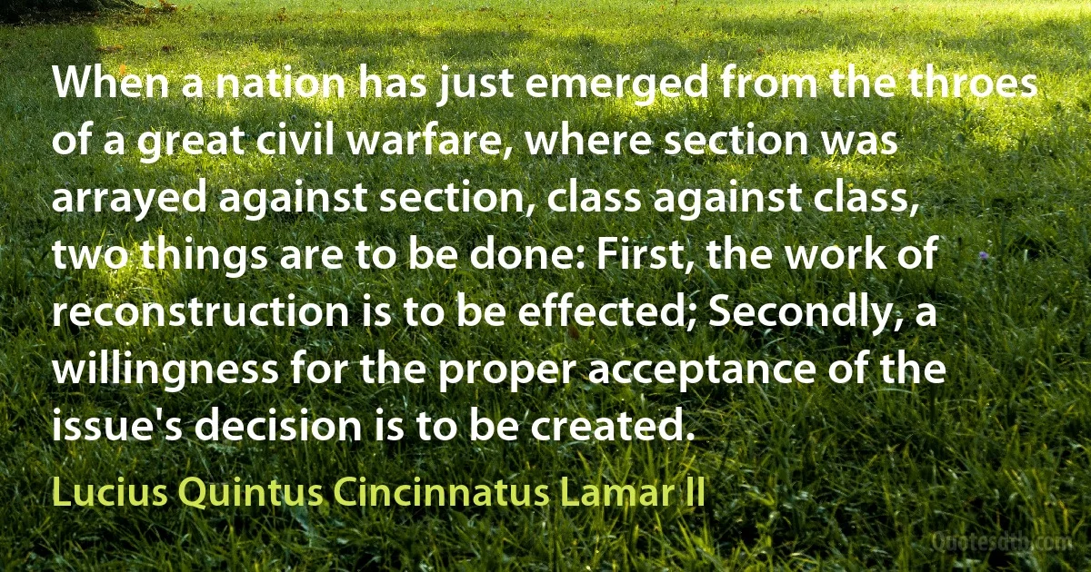 When a nation has just emerged from the throes of a great civil warfare, where section was arrayed against section, class against class, two things are to be done: First, the work of reconstruction is to be effected; Secondly, a willingness for the proper acceptance of the issue's decision is to be created. (Lucius Quintus Cincinnatus Lamar II)