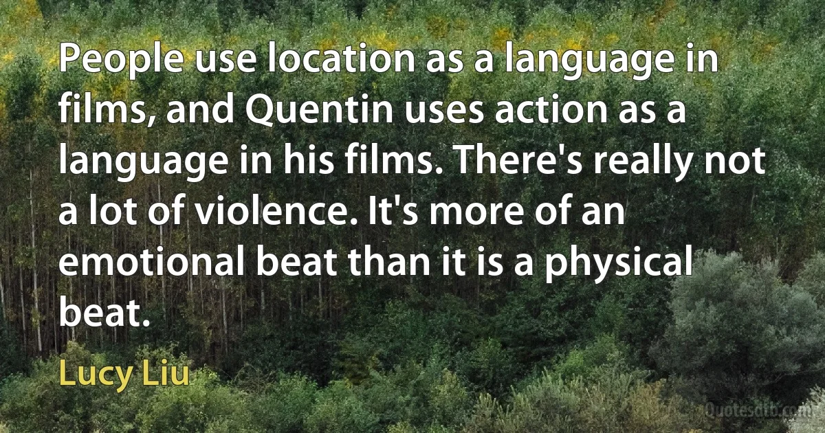 People use location as a language in films, and Quentin uses action as a language in his films. There's really not a lot of violence. It's more of an emotional beat than it is a physical beat. (Lucy Liu)