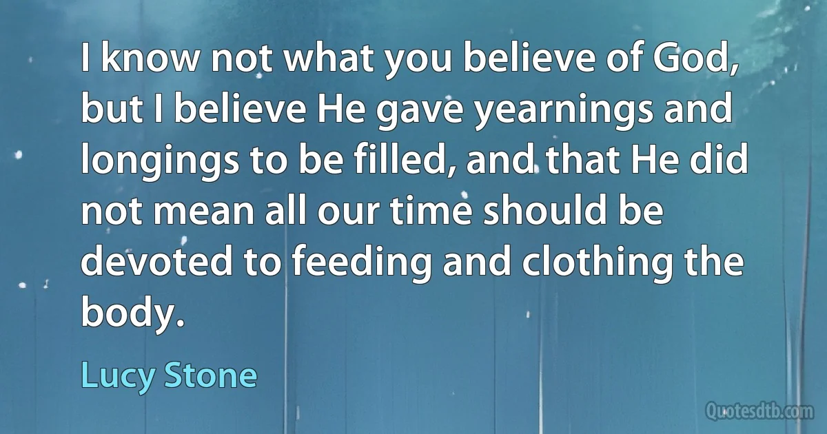 I know not what you believe of God, but I believe He gave yearnings and longings to be filled, and that He did not mean all our time should be devoted to feeding and clothing the body. (Lucy Stone)