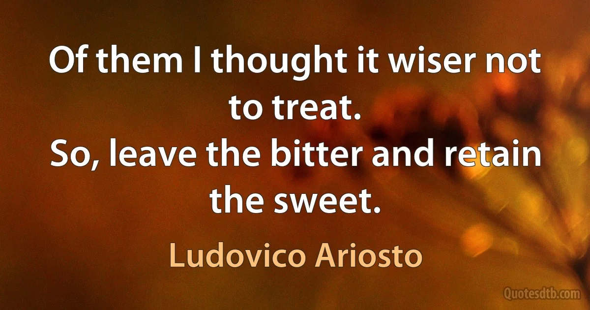 Of them I thought it wiser not to treat.
So, leave the bitter and retain the sweet. (Ludovico Ariosto)