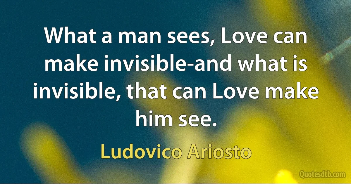 What a man sees, Love can make invisible-and what is invisible, that can Love make him see. (Ludovico Ariosto)