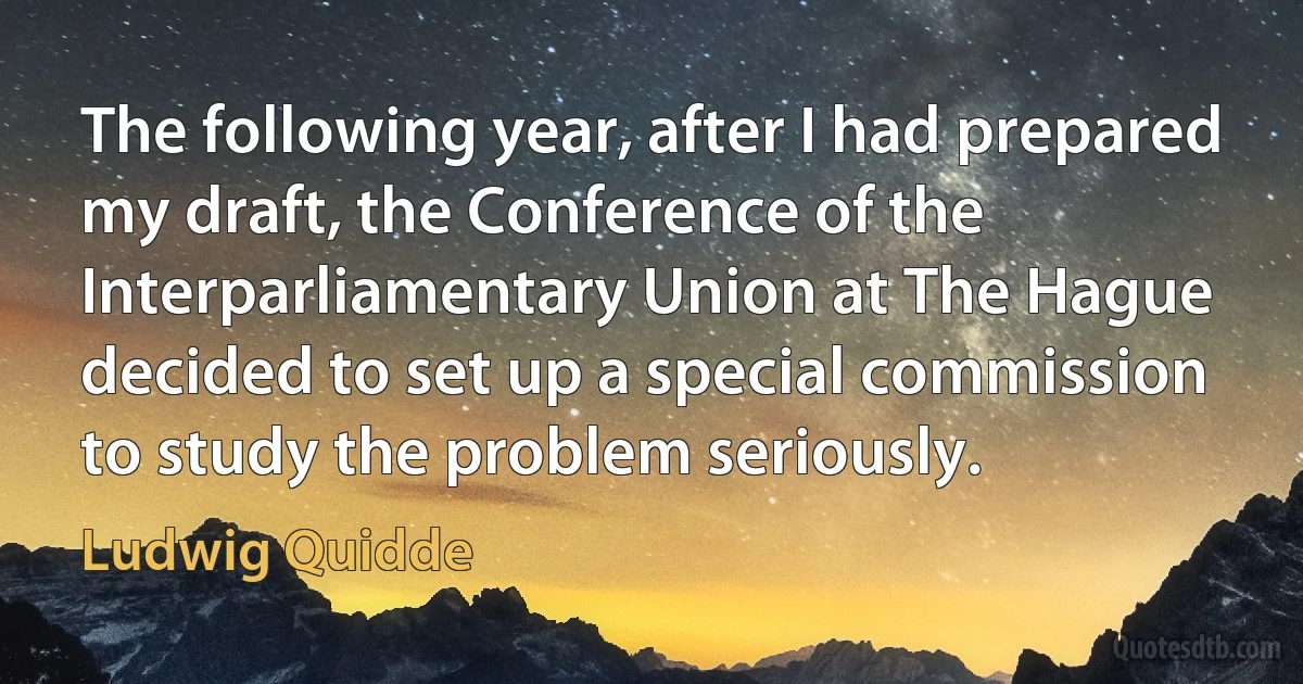 The following year, after I had prepared my draft, the Conference of the Interparliamentary Union at The Hague decided to set up a special commission to study the problem seriously. (Ludwig Quidde)