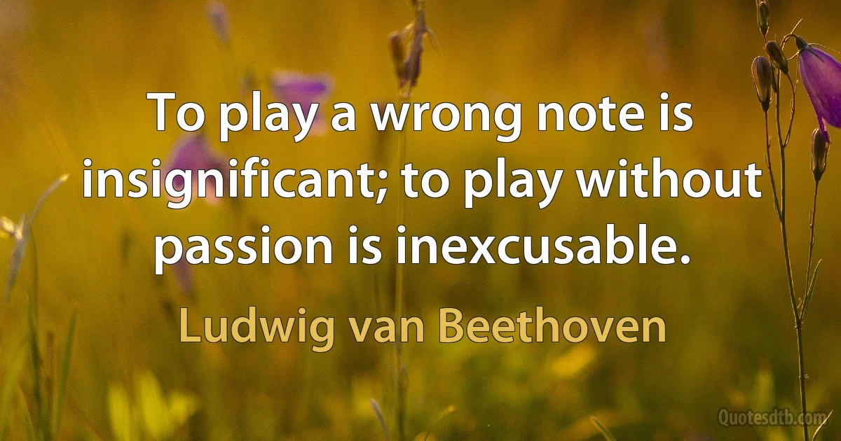 To play a wrong note is insignificant; to play without passion is inexcusable. (Ludwig van Beethoven)