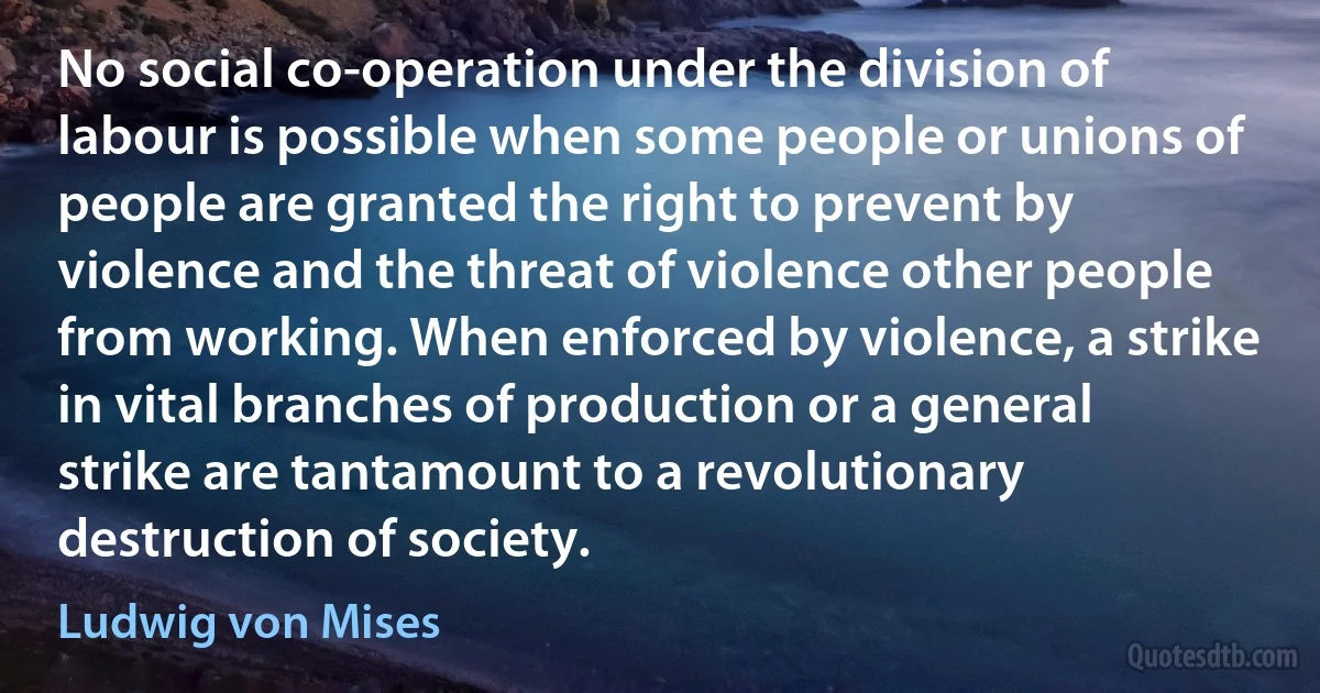 No social co-operation under the division of labour is possible when some people or unions of people are granted the right to prevent by violence and the threat of violence other people from working. When enforced by violence, a strike in vital branches of production or a general strike are tantamount to a revolutionary destruction of society. (Ludwig von Mises)