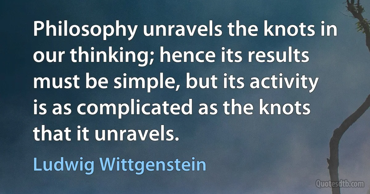 Philosophy unravels the knots in our thinking; hence its results must be simple, but its activity is as complicated as the knots that it unravels. (Ludwig Wittgenstein)