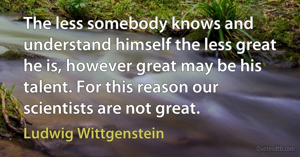 The less somebody knows and understand himself the less great he is, however great may be his talent. For this reason our scientists are not great. (Ludwig Wittgenstein)