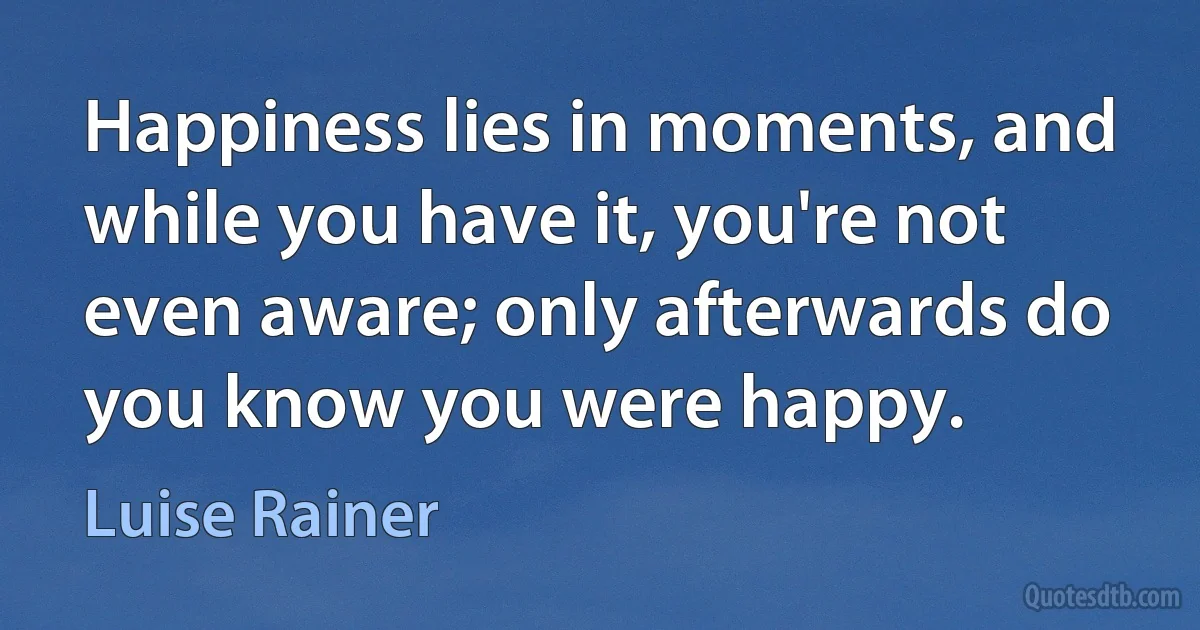 Happiness lies in moments, and while you have it, you're not even aware; only afterwards do you know you were happy. (Luise Rainer)