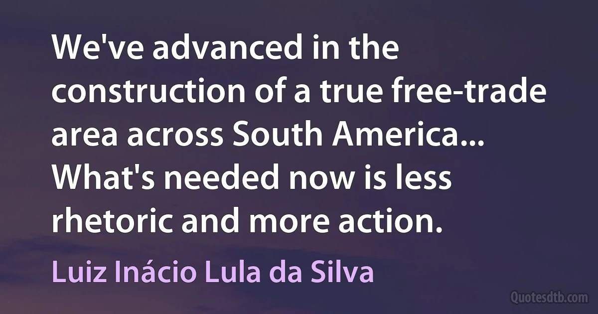 We've advanced in the construction of a true free-trade area across South America... What's needed now is less rhetoric and more action. (Luiz Inácio Lula da Silva)