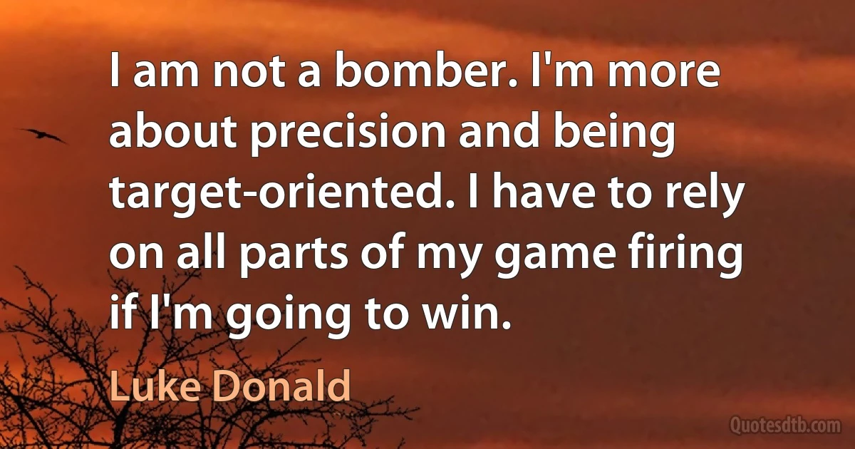 I am not a bomber. I'm more about precision and being target-oriented. I have to rely on all parts of my game firing if I'm going to win. (Luke Donald)