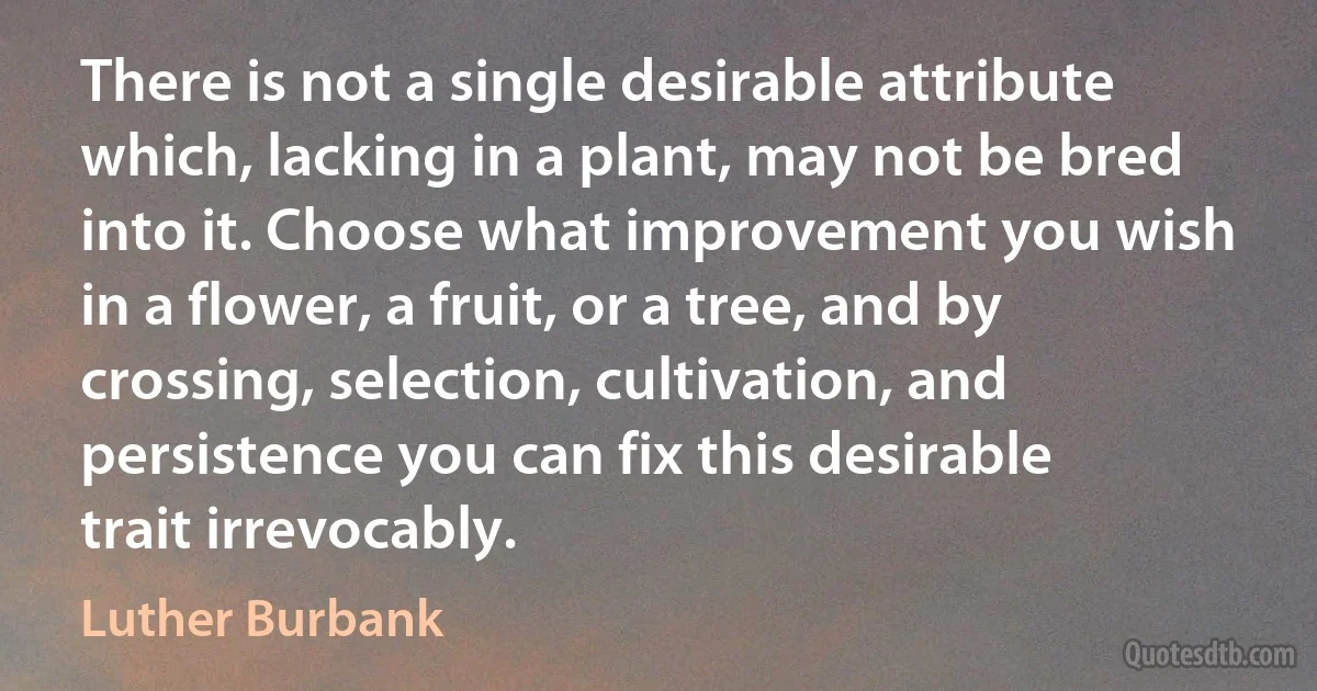 There is not a single desirable attribute which, lacking in a plant, may not be bred into it. Choose what improvement you wish in a flower, a fruit, or a tree, and by crossing, selection, cultivation, and persistence you can fix this desirable trait irrevocably. (Luther Burbank)