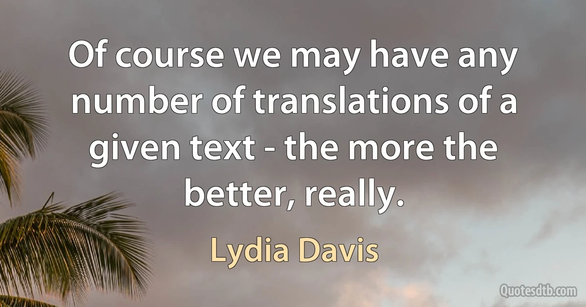 Of course we may have any number of translations of a given text - the more the better, really. (Lydia Davis)