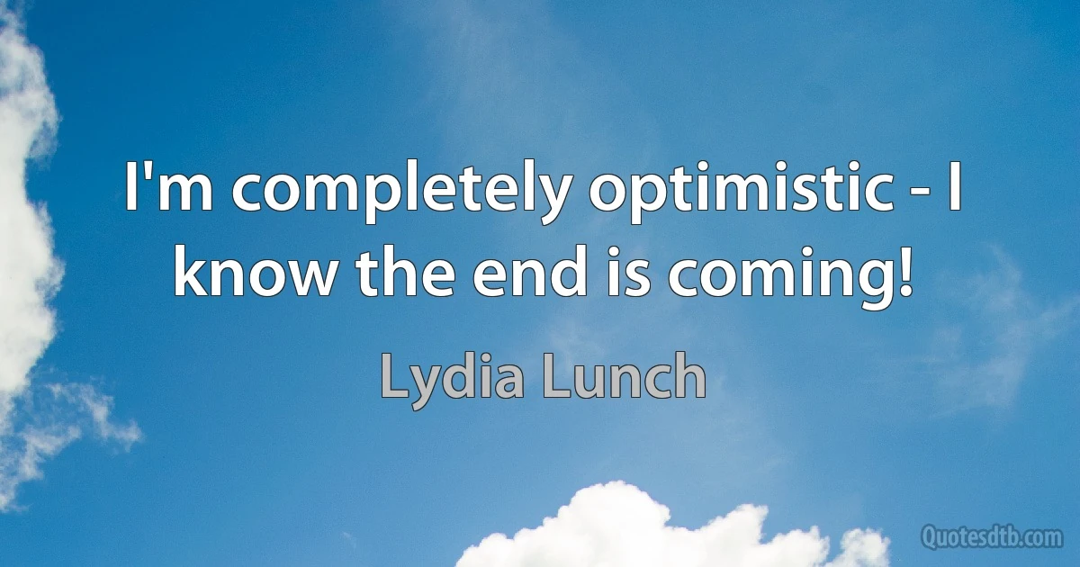 I'm completely optimistic - I know the end is coming! (Lydia Lunch)