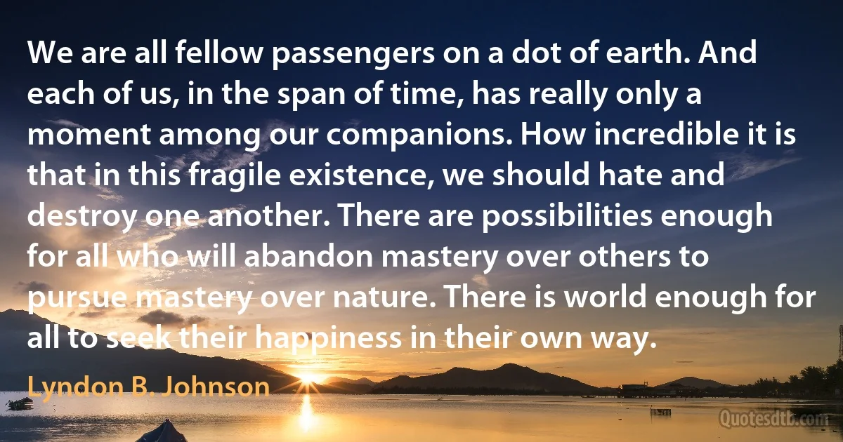 We are all fellow passengers on a dot of earth. And each of us, in the span of time, has really only a moment among our companions. How incredible it is that in this fragile existence, we should hate and destroy one another. There are possibilities enough for all who will abandon mastery over others to pursue mastery over nature. There is world enough for all to seek their happiness in their own way. (Lyndon B. Johnson)