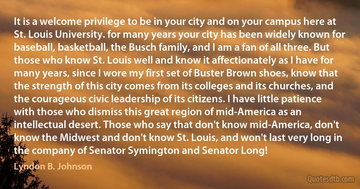 It is a welcome privilege to be in your city and on your campus here at St. Louis University. for many years your city has been widely known for baseball, basketball, the Busch family, and I am a fan of all three. But those who know St. Louis well and know it affectionately as I have for many years, since I wore my first set of Buster Brown shoes, know that the strength of this city comes from its colleges and its churches, and the courageous civic leadership of its citizens. I have little patience with those who dismiss this great region of mid-America as an intellectual desert. Those who say that don't know mid-America, don't know the Midwest and don't know St. Louis, and won't last very long in the company of Senator Symington and Senator Long! (Lyndon B. Johnson)