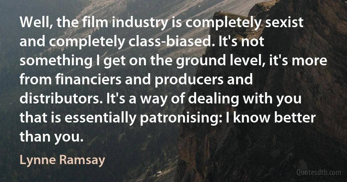 Well, the film industry is completely sexist and completely class-biased. It's not something I get on the ground level, it's more from financiers and producers and distributors. It's a way of dealing with you that is essentially patronising: I know better than you. (Lynne Ramsay)