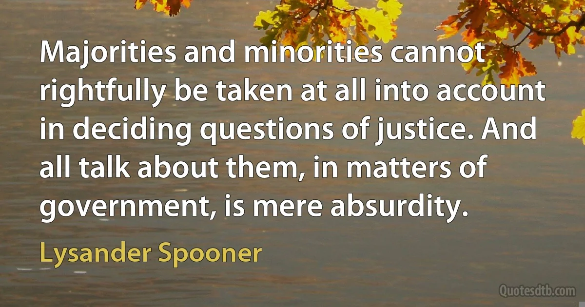 Majorities and minorities cannot rightfully be taken at all into account in deciding questions of justice. And all talk about them, in matters of government, is mere absurdity. (Lysander Spooner)