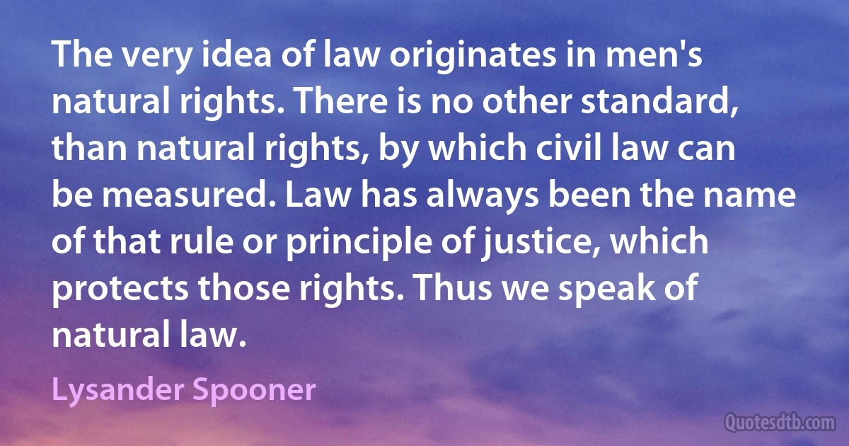 The very idea of law originates in men's natural rights. There is no other standard, than natural rights, by which civil law can be measured. Law has always been the name of that rule or principle of justice, which protects those rights. Thus we speak of natural law. (Lysander Spooner)